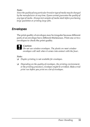 Page 51Paper Handling51
3
3
3
3
3
3
3
3
3
3
3
3
Note:
Since the quality of any particular brand or type of media may be changed 
by the manufacturer at any time, Epson cannot guarantee the quality of 
any type of media. Always test samples of media stock before purchasing 
large quantities or printing large jobs.
Envelopes
The print quality of envelopes may be irregular because different 
parts of an envelope have different thicknesses. Print one or two 
envelopes to check the print quality.
c
Caution:
Do not...