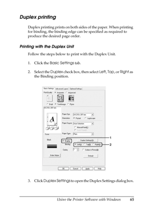 Page 65Using the Printer Software with Windows65
4
4
4
4
4
4
4
4
4
4
4
4
Duplex printing
Duplex printing prints on both sides of the paper. When printing 
for binding, the binding edge can be specified as required to 
produce the desired page order.
Printing with the Duplex Unit
Follow the steps below to print with the Duplex Unit.
1. Click the Basic Settings tab.
2. Select the Duplex check box, then select Left, Top, or Right as 
the Binding position.
3. Click Duplex Settings to open the Duplex Settings dialog...