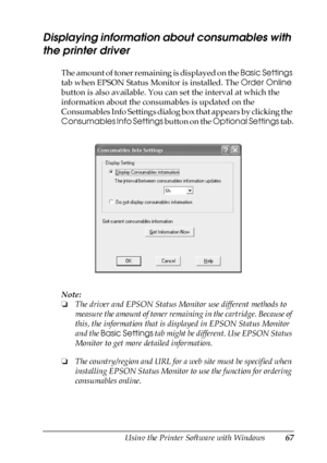 Page 67Using the Printer Software with Windows67
4
4
4
4
4
4
4
4
4
4
4
4
Displaying information about consumables with 
the printer driver
The amount of toner remaining is displayed on the Basic Settings 
tab when EPSON Status Monitor is installed. The Order Online 
button is also available. You can set the interval at which the 
information about the consumables is updated on the 
Consumables Info Settings dialog box that appears by clicking the 
Consumables Info Settings button on the Optional Settings tab....