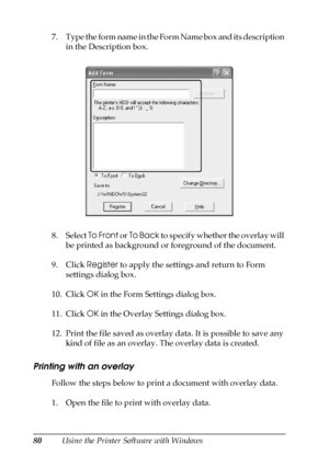 Page 8080Using the Printer Software with Windows 7. Type the form name in the Form Name box and its description 
in the Description box.
8. Select To Front or To Back to specify whether the overlay will 
be printed as background or foreground of the document.
9. Click Register to apply the settings and return to Form 
settings dialog box.
10. Click OK in the Form Settings dialog box.
11. Click OK in the Overlay Settings dialog box.
12. Print the file saved as overlay data. It is possible to save any 
kind of...