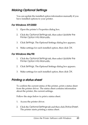 Page 85Using the Printer Software with Windows85
4
4
4
4
4
4
4
4
4
4
4
4
Making Optional Settings
You can update the installed option information manually if you 
have installed options to your printer.
For Windows XP/2000:
1. Open the printer’s Properties dialog box.
2. Click the Optional Settings tab, then select Update the 
Printer Option Info Manually.
3. Click Settings. The Optional Settings dialog box appears.
4. Make settings for each installed option, then click OK.
For Windows Me/98:
1. Click the...