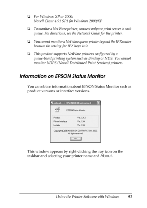 Page 91Using the Printer Software with Windows91
4
4
4
4
4
4
4
4
4
4
4
4
❏For Windows XP or 2000:
Novell Client 4.91 SP1 for Windows 2000/XP
❏To monitor a NetWare printer, connect only one print server to each 
queue. For directions, see the Network Guide for the printer.
❏You cannot monitor a NetWare queue printer beyond the IPX router 
because the setting for IPX hops is 0.
❏This product supports NetWare printers configured by a 
queue-based printing system such as Bindery or NDS. You cannot 
monitor NDPS...