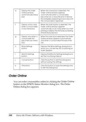 Page 100100Using the Printer Software with Windows
Order Online
You can order consumables online by clicking the Order Online 
button on the EPSON Status Monitor dialog box. The Order 
Online dialog box appears.
e. Display the Order 
Online window 
automatically check 
box:When this check box is selected, the 
Order Online window appears 
automatically when a consumable 
becomes low or reaches end of service 
life and keeps appearing once a day until 
the consumable is replaced.
f. Display once a day 
when a...