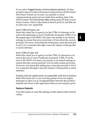 Page 114Using the PostScript Printer Software (Windows)101
4
4
4
4
4
4
4
4
4
4
4
4
If you select Tagged binary communications protocol, all data 
except for special control characters is sent in binary (8-bit) format. 
The binary format can be sent over parallel or serial 
communications ports and are faster then sending data in the 
ASCII format. The Pure binary data setting sends all data in pure 
binary format, which is the fastest format to print in, but that can 
be sent only over AppleTalk.
Send CTRL+D...