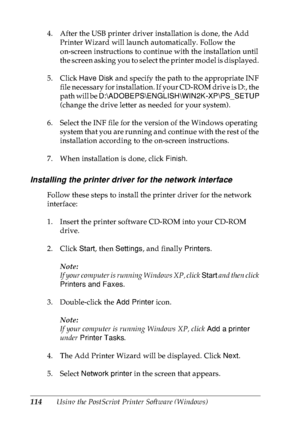 Page 127114Using the PostScript Printer Software (Windows) 4. After the USB printer driver installation is done, the Add 
Printer Wizard will launch automatically. Follow the 
on-screen instructions to continue with the installation until 
the screen asking you to select the printer model is displayed. 
5. Click Have Disk and specify the path to the appropriate INF 
file necessary for installation. If your CD-ROM drive is D:, the 
path will be D:\ADOBEPS\ENGLISH\WIN2K-XP\PS_SETUP 
(change the drive letter as...