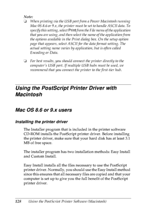 Page 141128Using the PostScript Printer Software (Macintosh) Note:
❏When printing via the USB port from a Power Macintosh running 
Mac 0S 8.6 or 9.x, the printer must be set to handle ASCII data. To 
specify this setting, select Print from the File menu of the application 
that you are using, and then select the name of the application from 
the options available in the Print dialog box. On the setup option 
page that appears, select ASCII for the data format setting. The 
actual setting name varies by...