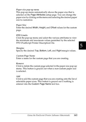 Page 156Using the PostScript Printer Software (Macintosh)143
5
5
5
5
5
5
5
5
5
5
5
5
Paper size pop-up menu
This pop-up menu automatically shows the paper size that is 
selected on the Page Attributes setup page. You can change the 
paper size by clicking on the menu and selecting the desired paper 
size to customize.
Paper Size
Enter the desired Width, Height, and Offset values for the custom 
page.
PPD Limits
Click the pop-up menu and select the various attributes to view 
the minimum and maximum values...