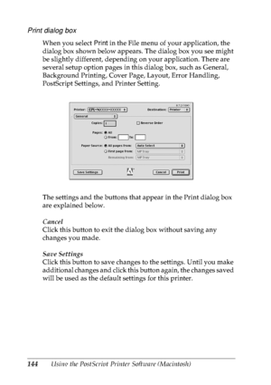 Page 157144Using the PostScript Printer Software (Macintosh)
Print dialog box
When you select Print in the File menu of your application, the 
dialog box shown below appears. The dialog box you see might 
be slightly different, depending on your application. There are 
several setup option pages in this dialog box, such as General, 
Background Printing, Cover Page, Layout, Error Handling, 
PostScript Settings, and Printer Setting.
The settings and the buttons that appear in the Print dialog box 
are explained...