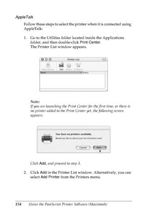 Page 167154Using the PostScript Printer Software (Macintosh)
AppleTalk
Follow these steps to select the printer when it is connected using 
AppleTalk:
1. Go to the Utilities folder located inside the Applications 
folder, and then double-click Print Center.
The Printer List window appears.
Note:
If you are launching the Print Center for the first time, or there is 
no printer added to the Print Center yet, the following screen 
appears:
Click Add, and proceed to step 3.
2. Click Add in the Printer List window....