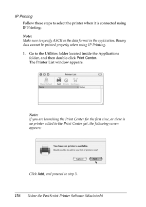 Page 169156Using the PostScript Printer Software (Macintosh)
IP Printing
Follow these steps to select the printer when it is connected using 
IP Printing:
Note:
Make sure to specify ASCII as the data format in the application. Binary 
data cannot be printed properly when using IP Printing.
1. Go to the Utilities folder located inside the Applications 
folder, and then double-click Print Center.
The Printer List window appears.
Note:
If you are launching the Print Center for the first time, or there is 
no...