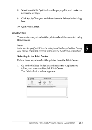 Page 174Using the PostScript Printer Software (Macintosh)161
5
5
5
5
5
5
5
5
5
5
5
5
8. Select Installable Options from the pop-up list, and make the 
necessary settings.
9. Click Apply Changes, and then close the Printer Info dialog 
box.
10. Quit Print Center.
Rendezvous
There are two ways to select the printer when it is connected using 
Rendezvous.
Note:
Make sure to specify ASCII as the data format in the application. Binary 
data cannot be printed properly when using a Rendevous connection.
Selecting in...