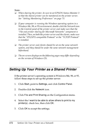 Page 185172Setting Up Your Printer on a Network Note:
❏When sharing the printer, be sure to set EPSON Status Monitor 3 
so that the shared printer can be monitored on the printer server. 
See “Setting Monitoring Preferences” on page 73.
❏If your computer is running the Windows operating system in a 
Windows Me, 98, or 95 environment, double-click the Network icon 
in the Control panel of the printer server and make sure that the 
“File and printer sharing for Microsoft Networks” component is 
installed. Then, on...