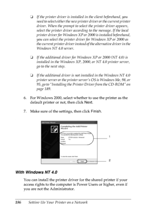 Page 199186Setting Up Your Printer on a Network❏If the printer driver is installed in the client beforehand, you 
need to select either the new printer driver or the current printer 
driver. When the prompt to select the printer driver appears, 
select the printer driver according to the message. If the local 
printer driver for Windows XP or 2000 is installed beforehand, 
you can select the printer driver for Windows XP or 2000 as 
the current printer driver instead of the alternative driver in the 
Windows NT...