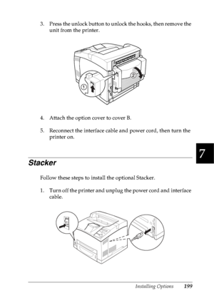 Page 212Installing Options199
7
7
7
7
7
7
7
7
7
7
7
7
3. Press the unlock button to unlock the hooks, then remove the 
unit from the printer.
4. Attach the option cover to cover B.
5. Reconnect the interface cable and power cord, then turn the 
printer on.
Stacker
Follow these steps to install the optional Stacker.
1. Turn off the printer and unplug the power cord and interface 
cable.
 