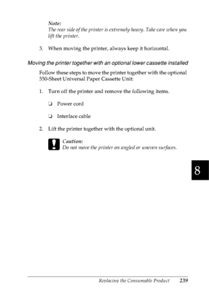 Page 252Replacing the Consumable Product239
8
8
8
8
8
8
8
8
8
8
8
8
Note:
The rear side of the printer is extremely heavy. Take care when you 
lift the printer.
3. When moving the printer, always keep it horizontal.
Moving the printer together with an optional lower cassette installed
Follow these steps to move the printer together with the optional 
550-Sheet Universal Paper Cassette Unit:
1. Turn off the printer and remove the following items. 
❏Power cord
❏Interface cable
2. Lift the printer together with the...