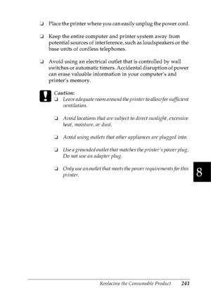 Page 254Replacing the Consumable Product241
8
8
8
8
8
8
8
8
8
8
8
8
❏Place the printer where you can easily unplug the power cord.
❏Keep the entire computer and printer system away from 
potential sources of interference, such as loudspeakers or the 
base units of cordless telephones.
❏Avoid using an electrical outlet that is controlled by wall 
switches or automatic timers. Accidental disruption of power 
can erase valuable information in your computer’s and 
printer’s memory.
c
Caution:
❏Leave adequate room...