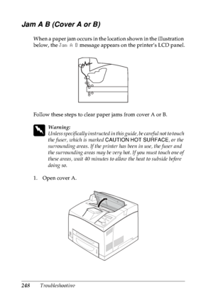 Page 261248Troubleshooting
Jam A B (Cover A or B)
When a paper jam occurs in the location shown in the illustration 
below, the Jam A B message appears on the printer’s LCD panel.
Follow these steps to clear paper jams from cover A or B.
w
Warning:
Unless specifically instructed in this guide, be careful not to touch 
the fuser, which is marked CAUTION HOT SURFACE, or the 
surrounding areas. If the printer has been in use, the fuser and 
the surrounding areas may be very hot. If you must touch one of 
these...