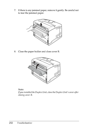 Page 265252Troubleshooting 7 . I f th e re  is  a ny  ja mm e d  pa pe r, re m o ve  i t ge n tl y. B e  ca re f ul  no t 
to tear the jammed paper.
8. Close the paper holder and close cover B.
Note:
If you installed the Duplex Unit, close the Duplex Unit’s cover after 
closing cover B.
 