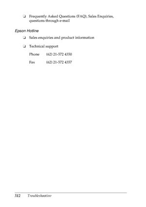 Page 325312Troubleshooting ❏Frequently Asked Questions (FAQ), Sales Enquiries, 
questions through e-mail
Epson Hotline
❏Sales enquiries and product information
❏Technical support
Phone (62) 21-572 4350
Fax (62) 21-572 4357
 