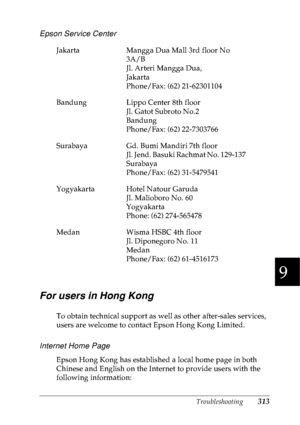 Page 326Troubleshooting313
9
9
9
9
9
9
9
9
9
9
9
9
Epson Service Center
For users in Hong Kong
To obtain technical support as well as other after-sales services, 
users are welcome to contact Epson Hong Kong Limited.
Internet Home Page
Epson Hong Kong has established a local home page in both 
Chinese and English on the Internet to provide users with the 
following information: Jakarta Mangga Dua Mall 3rd floor No 
3A/B
Jl. Arteri Mangga Dua,
Jakarta 
Phone/Fax: (62) 21-62301104
Bandung Lippo Center 8th floor...