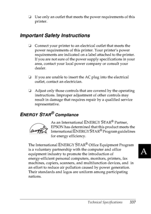 Page 350Technical Specifications337
A
A
A
A
A
A
A
A
A
A
A
A
❏Use only an outlet that meets the power requirements of this 
printer.
Important Safety Instructions
❏Connect your printer to an electrical outlet that meets the 
power requirements of this printer. Your printer’s power 
requirements are indicated on a label attached to the printer. 
If you are not sure of the power supply specifications in your 
area, contact your local power company or consult your 
dealer.
❏If you are unable to insert the AC plug...