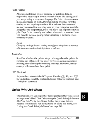 Page 370Functions of the Control Panel357
B
B
B
B
B
B
B
B
B
B
B
B
Page Protect
Allocates additional printer memory for printing data, as 
opposed to receiving it. You may need to turn this setting on if 
you are printing a very complex page. If a Print Overrun error 
message appears on the LCD panel during printing, turn this 
setting on and reprint your data. This reduces the amount of 
memory reserved for receiving data so your computer may take 
longer to send the print job, but it will allow you to print...