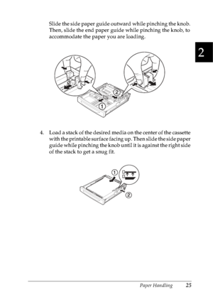 Page 38Paper Handling25
2
2
2
2
2
2
2
2
2
2
2
2
Slide the side paper guide outward while pinching the knob. 
Then, slide the end paper guide while pinching the knob, to 
accommodate the paper you are loading.
4. Load a stack of the desired media on the center of the cassette 
with the printable surface facing up. Then slide the side paper 
guide while pinching the knob until it is against the right side 
of the stack to get a snug fit.
 