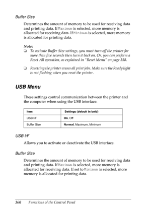 Page 373360Functions of the Control Panel
Buffer Size
Determines the amount of memory to be used for receiving data 
and printing data. If Maximum is selected, more memory is 
allocated for receiving data. If Minimum is selected, more memory 
is allocated for printing data.
Note:
❏To activate Buffer Size settings, you must turn off the printer for 
more than five seconds then turn it back on. Or, you can perform a 
Reset All operation, as explained in “Reset Menu” on page 358. 
❏Resetting the printer erases all...