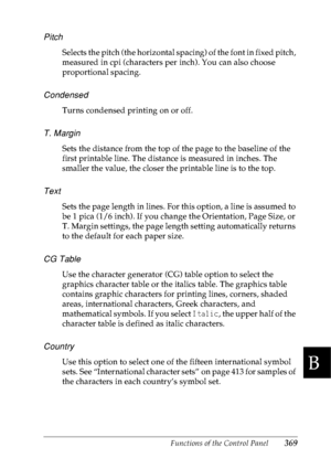 Page 382Functions of the Control Panel369
B
B
B
B
B
B
B
B
B
B
B
B
Pitch
Selects the pitch (the horizontal spacing) of the font in fixed pitch, 
measured in cpi (characters per inch). You can also choose 
proportional spacing.
Condensed
Turns condensed printing on or off.
T. Margin
Sets the distance from the top of the page to the baseline of the 
first printable line. The distance is measured in inches. The 
smaller the value, the closer the printable line is to the top.
Text
Sets the page length in lines. For...