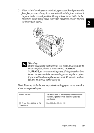 Page 42Paper Handling29
2
2
2
2
2
2
2
2
2
2
2
2
❏When printed envelopes are wrinkled, open cover B and push up the 
form feed pressure change levers at both sides of the fuser unit until 
they are in the vertical position. It may reduce the wrinkles in the 
envelopes. When using paper other than envelopes, be sure to push 
the levers back down.
w
Warning:
Unless specifically instructed in this guide, be careful not to 
touch the fuser, which is marked CAUTION HOT 
SURFACE, or the surrounding areas. If the...