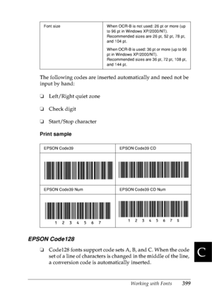 Page 412Working with Fonts399
C
C
C
C
C
C
C
C
C
C
C
C
The following codes are inserted automatically and need not be 
input by hand:
❏Left/Right quiet zone
❏Check digit
❏Start/Stop character
Print sample
EPSON Code128
❏Code128 fonts support code sets A, B, and C. When the code 
set of a line of characters is changed in the middle of the line, 
a conversion code is automatically inserted.
Font size When OCR-B is not used: 26 pt or more (up 
to 96 pt in Windows XP/2000/NT).
Recommended sizes are 26 pt, 52 pt, 78...