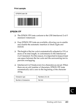 Page 414Working with Fonts401
C
C
C
C
C
C
C
C
C
C
C
C
Print sample
EPSON ITF
❏The EPSON ITF fonts conform to the USS Interleaved 2-of-5 
standard (American).
❏Four EPSON ITF fonts are available, allowing you to enable 
and disable the automatic insertion of check digits and 
OCR-B.
❏The height of the bar code is automatically adjusted to 15% or 
more of its total length, in conformance to the Interleaved 
2-of-5 standard. For this reason, it is important to keep at least 
one space between the bar code and the...