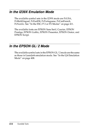 Page 427414Symbol Sets
In the I239X Emulation Mode
The available symbol sets in the I239X mode are PcUSA, 
PcMultilingual, PcEur858, PcPortuguese, PcCanFrench, 
PcNordic. See “In the ESC/P 2 or FX Modes” on page 411.
The available fonts are EPSON Sans Serif, Courier, EPSON 
Prestige, EPSON Gothic, EPSON Presentor, EPSON Orator, and 
EPSON Script.
In the EPSON GL/ 2 Mode
The available symbol sets in the EPSON GL/ 2 mode are the same 
as those in LaserJet4 emulation mode. See “In the LJ4 Emulation 
Mode” on page...