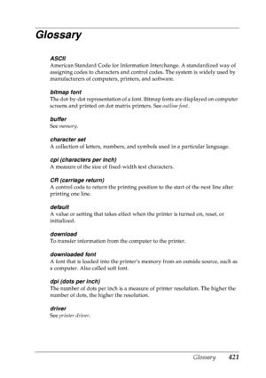 Page 434Glossary 421
Glossary
ASCII
American Standard Code for Information Interchange. A standardized way of 
assigning codes to characters and control codes. The system is widely used by 
manufacturers of computers, printers, and software.
bitmap font
The dot-by-dot representation of a font. Bitmap fonts are displayed on computer 
screens and printed on dot matrix printers. See outline font.
buffer
See memory .
character set
A collection of letters, numbers, and symbols used in a particular language.
cpi...