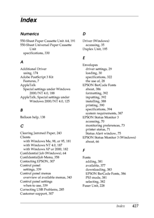 Page 440Index 427
Index
Numerics
550-Sheet Paper Cassette Unit A4, 191
550-Sheet Universal Paper Cassette Unit
specifications, 330
A
Additional Driver using, 174
Adobe PostScript 3 Kit Features, 7
AppleTalk Special settings under Windows  2000/NT 4.0, 188
AppleTalk, Special settings under  Windows 2000/NT 4.0, 125
B
Balloon help, 138
C
Clearing Jammed Paper, 243
Clientswith Windows Me, 98, or 95, 181
with Windows NT 4.0, 187
with Windows XP or 2000, 182
Confidential Job (Windows), 64
ConfidentialJob Menu, 358...