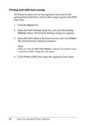 Page 6552Using the Standard Printer Software
Printing with HDD form overlay
All Windows users can use the registered form data in the 
optional Hard Disk Drive. Follow these steps to print with HDD 
form data:
1. Click the Special tab.
2. Select the Form Overlay check box, and click the Overlay 
Settings button. The Overlay Settings dialog box appears.
3. Select No Form name in the Form text box, and click Details. 
The Form Selection dialog box appears.
Note:
Make sure that the No Form Name is selected. If any...