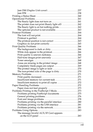 Page 8vii
Jam DM (Duplex Unit cover) . . . . . . . . . . . . . . . . . . . . . . . . . . 257
Jam STK  . . . . . . . . . . . . . . . . . . . . . . . . . . . . . . . . . . . . . . . . . . . 258
Printing a Status Sheet . . . . . . . . . . . . . . . . . . . . . . . . . . . . . . . . . . . . 260
Operational Problems  . . . . . . . . . . . . . . . . . . . . . . . . . . . . . . . . . . . . 261
The Ready light does not turn on . . . . . . . . . . . . . . . . . . . . . . 261
The printer does not print (Ready light off)...