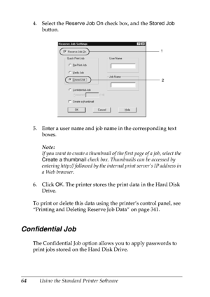 Page 7764Using the Standard Printer Software 4. Select the Reserve Job On check box, and the Stored Job 
button.
5. Enter a user name and job name in the corresponding text 
boxes. 
Note:
If you want to create a thumbnail of the first page of a job, select the 
Create a thumbnail check box. Thumbnails can be accessed by 
entering http:// followed by the internal print server’s IP address in 
a Web browser.
6. Click OK. The printer stores the print data in the Hard Disk 
Drive. 
To print or delete this data...