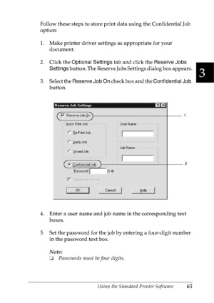 Page 78Using the Standard Printer Software65
3
3
3
3
3
3
3
3
3
3
3
3
Follow these steps to store print data using the Confidential Job 
option:
1. Make printer driver settings as appropriate for your 
document.
2. Click the Optional Settings tab and click the Reserve Jobs 
Settings button. The Reserve Jobs Settings dialog box appears.
3. Select the Reserve Job On check box and the Confidential Job 
button.
4. Enter a user name and job name in the corresponding text 
boxes.
5. Set the password for the job by...