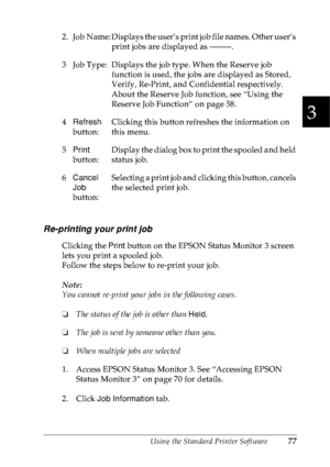 Page 90Using the Standard Printer Software77
3
3
3
3
3
3
3
3
3
3
3
3
Re-printing your print job
Clicking the Print button on the EPSON Status Monitor 3 screen 
lets you print a spooled job.
Follow the steps below to re-print your job.
Note:
You cannot re-print your jobs in the following cases.
❏The status of the job is other than Held.
❏The job is sent by someone other than you.
❏When multiple jobs are selected
1. Access EPSON Status Monitor 3. See “Accessing EPSON 
Status Monitor 3” on page 70 for details.
2....