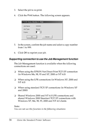 Page 9178Using the Standard Printer Software 3. Select the job to re-print.
4. Click the Print button. The following screen appears.
5. In the screen, confirm the job name and select a copy number 
from 1 to 999.
6. Click OK to reprint your job.
Supporting connection to use the Job Management function
The Job Management function is available when the following 
connections are used:
❏When using the EPSON Net Direct Print TCP/IP connection 
(in Windows Me, 98, 95 and XP, 2000 or NT 4.0)
❏When using the LPR...