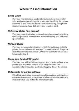 Page 1Where to Find Information
Setup Guide
Provides you important safety information about this printer, 
information on assembling the printer and installing the printer 
software. It also contains information on installing the optional 
memory module, hard disk drive and interface card.
Reference Guide (this manual)
Provides you with detailed information on the printer’s functions, 
optional products, maintenance, troubleshooting, and technical 
specifications.
Network Guide
Provides network administrators...