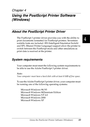 Page 102Using the PostScript Printer Software (Windows)89
4
4
4
4
4
4
4
4
4
4
4
4
Chapter 4
Using the PostScript Printer Software 
(Windows)
About the PostScript Printer Driver
The PostScript 3 printer driver provides you with the ability to 
print documents formatted for PostScript printers. Seventeen 
scalable fonts are included. IES (Intelligent Emulation Switch) 
and SPL (Shared Printer Language) support allow the printer to 
switch between the PostScript mode and other emulations as 
print data is received...