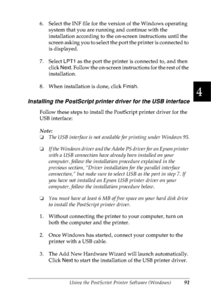 Page 104Using the PostScript Printer Software (Windows)91
4
4
4
4
4
4
4
4
4
4
4
4
6. Select the INF file for the version of the Windows operating 
system that you are running and continue with the 
installation according to the on-screen instructions until the 
screen asking you to select the port the printer is connected to 
is displayed.
7. Select LPT1 as the port the printer is connected to, and then 
click Next. Follow the on-screen instructions for the rest of the 
installation.
8. When installation is...