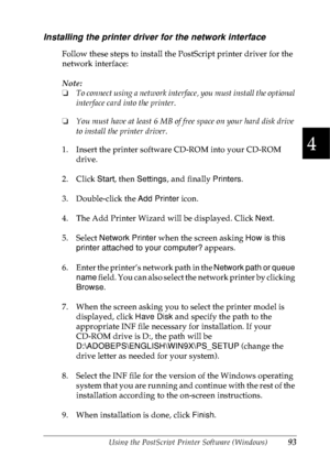 Page 106Using the PostScript Printer Software (Windows)93
4
4
4
4
4
4
4
4
4
4
4
4
Installing the printer driver for the network interface
Follow these steps to install the PostScript printer driver for the 
network interface:
Note:
❏To connect using a network interface, you must install the optional 
interface card into the printer.
❏You must have at least 6 MB of free space on your hard disk drive 
to install the printer driver.
1. Insert the printer software CD-ROM into your CD-ROM 
drive.
2. Click Start, then...