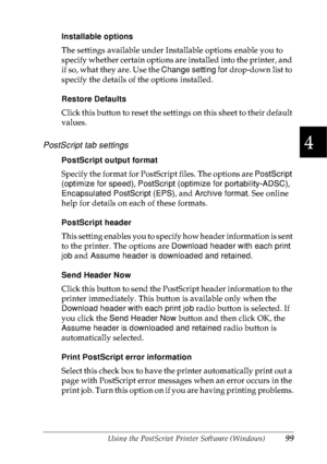 Page 112Using the PostScript Printer Software (Windows)99
4
4
4
4
4
4
4
4
4
4
4
4
Installable options
The settings available under Installable options enable you to 
specify whether certain options are installed into the printer, and 
if so, what they are. Use the Change setting for drop-down list to 
specify the details of the options installed.
Restore Defaults
Click this button to reset the settings on this sheet to their default 
values.
PostScript tab settings
PostScript output format
Specify the format for...