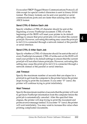 Page 124Using the PostScript Printer Software (Windows)111
4
4
4
4
4
4
4
4
4
4
4
4
If you select TBCP (Tagged Binary Communications Protocol), all 
data except for special control characters is sent in binary (8-bit) 
format. The binary formats can be sent over parallel or serial 
communications ports and are faster than sending data in the 
ASCII format.
Send CTRL-D Before Each Job
Specify whether a CTRL+D character should be sent at the 
beginning of every PostScript document. CTRL+D at the 
beginning-of-file...