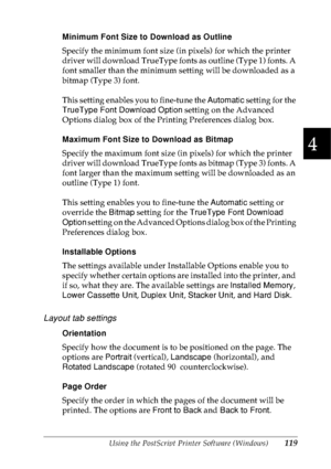 Page 132Using the PostScript Printer Software (Windows)119
4
4
4
4
4
4
4
4
4
4
4
4
Minimum Font Size to Download as Outline
Specify the minimum font size (in pixels) for which the printer 
driver will download TrueType fonts as outline (Type 1) fonts. A 
font smaller than the minimum setting will be downloaded as a 
bitmap (Type 3) font.
This setting enables you to fine-tune the Automatic setting for the 
TrueType Font Download Option setting on the Advanced 
Options dialog box of the Printing Preferences dialog...