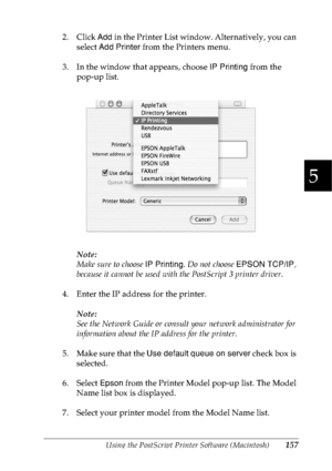 Page 170Using the PostScript Printer Software (Macintosh)157
5
5
5
5
5
5
5
5
5
5
5
5
2. Click Add in the Printer List window. Alternatively, you can 
select Add Printer from the Printers menu.
3. In the window that appears, choose IP Printing from the 
pop-up list.
Note:
Make sure to choose IP Printing. Do not choose EPSON TCP/IP, 
because it cannot be used with the PostScript 3 printer driver.
4. Enter the IP address for the printer.
Note:
See the Network Guide or consult your network administrator for...