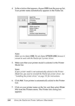 Page 173160Using the PostScript Printer Software (Macintosh) 4. In the window that appears, choose USB from the pop-up list.
Your printer name automatically appears in the Name list.
Note:
M a ke sur e to  c ho ose USB. Do not choose EPSON USB, because it 
cannot be used with the PostScript 3 printer driver.
5. Make sure that your printer model is selected in the Printer 
Model list.
Note:
If your printer model is not automatically selected in the Printer 
Model list, you need to reinstall the PostScript printer...